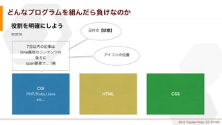 2015 Yusuke Hirao, CC BY-ND.
どんなプログラムを組んだら負けなのか
役割を明確にしよう
===
CGI
PHP/Ruby/Java
etc...
HTML CSS
7日以内の記事は
time属性のコンテンツの
後ろに
span要素で...（略
日付の【状態】
アイコンの位置
 