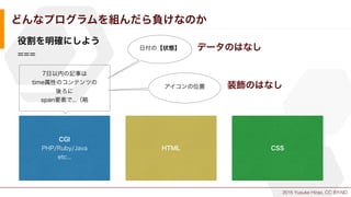 2015 Yusuke Hirao, CC BY-ND.
どんなプログラムを組んだら負けなのか
役割を明確にしよう
===
CGI
PHP/Ruby/Java
etc...
HTML CSS
7日以内の記事は
time属性のコンテンツの
後ろに
span要素で...（略
日付の【状態】
アイコンの位置
データのはなし
装飾のはなし
 