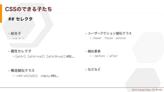 2015 Yusuke Hirao, CC BY-ND.
CSSのできる子たち
## セレクタ
- 結合子
- > + ~
- 属性セレクタ
- [attr] [attr=val] [attr$=val] etc...
- 構造擬似クラス
- :nth-child(n) :empty etc...
- ユーザーアクション擬似クラス
- :hover :focus :active
- 擬似要素
- ::before ::after
- などなど
 