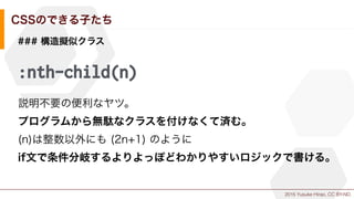 2015 Yusuke Hirao, CC BY-ND.
CSSのできる子たち
### 構造擬似クラス
:nth-child(n)
説明不要の便利なヤツ。
プログラムから無駄なクラスを付けなくて済む。
(n)は整数以外にも (2n+1) のように
if文で条件分岐するよりよっぽどわかりやすいロジックで書ける。
 