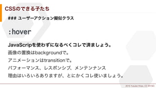 2015 Yusuke Hirao, CC BY-ND.
CSSのできる子たち
### ユーザーアクション擬似クラス
:hover
JavaScripを使わずになるべくコレで済ましょう。
画像の置換はbackgroundで。
アニメーションはtransitionで。
パフォーマンス、レスポンシブ、メンテンナンス
理由はいろいろありますが、とにかくコレ使いましょう。
 