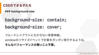 2015 Yusuke Hirao, CC BY-ND.
CSSのできる子たち
### background-size
background-size: contain;
background-size: cover;
フルードレイアウトに欠かせない背景伸縮。
windowのリサイズイベントで計算をガンガン実行するような、
そんなパフォーマンスの悪いこと不要。
 