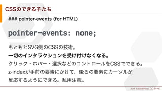 2015 Yusuke Hirao, CC BY-ND.
CSSのできる子たち
### pointer-events (for HTML)
pointer-events: none;
もともとSVG側のCSSの技術。
一切のインタラクションを受け付けなくなる。
クリック・ホバー・選択などのコントロールをCSSでできる。
z-indexが手前の要素にかけて、後ろの要素にカーソルが
反応するようにできる。乱用注意。
 