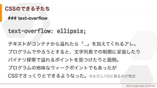 2015 Yusuke Hirao, CC BY-ND.
CSSのできる子たち
### text-overﬂow
text-overflow: ellipsis;
テキストがコンテナから れたら「...」を加えてくれるアレ。
プログラムでやろうとすると、文字列長での制限に妥協したり
バイナリ探索で れるポイントを見つけたりと面倒。
プログラムの地味なウィークポイントでもあったが
CSSでさっくりとできるようなった。※ただし1行に限るのが残念
 
