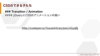 2015 Yusuke Hirao, CC BY-ND.
CSSのできる子たち
### Transition / Animation
#### jQueryとCSSのアニメーションの違い
http://codepen.io/YusukeHirao/pen/xGyqBj
 