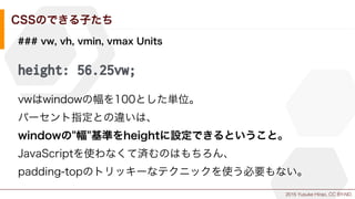 2015 Yusuke Hirao, CC BY-ND.
CSSのできる子たち
### vw, vh, vmin, vmax Units
height: 56.25vw;
vwはwindowの幅を100とした単位。
パーセント指定との違いは、
windowの"幅"基準をheightに設定できるということ。
JavaScriptを使わなくて済むのはもちろん、
padding-topのトリッキーなテクニックを使う必要もない。
 