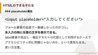 2015 Yusuke Hirao, CC BY-ND.
HTMLのできる子たち
### placeholder属性
<input placeholder="入力してください">
フォーム要素の拡張で一番嬉しかったのがコレ。
未入力の時に任意の文字を表示できる。
label要素や見出し・補足テキストの代替として利用するケースで
アクセシビリティ的に問題じゃないのか、という意見もある。
使い方注意。
 