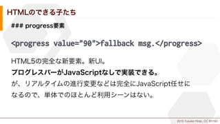 2015 Yusuke Hirao, CC BY-ND.
HTMLのできる子たち
### progress要素
<progress value="90">fallback msg.</progress>
HTML5の完全な新要素。新UI。
プログレスバーがJavaScriptなしで実装できる。
が、リアルタイムの進行変更などは完全にJavaScript任せに
なるので、単体でのほとんど利用シーンはない。
 