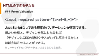 2015 Yusuke Hirao, CC BY-ND.
HTMLのできる子たち
### Form Validation
<input required pattern="[a-z0-9_-]+">
JavaScriptなしである程度のバリデーションが実装できる。
細かい仕様と、デザインを気にしなければ
（デザインはCSSの擬似クラスがいずれ解決するかも）
ほぼ完結させることができる。
※サーバサイドのバリデーションはどちらにせよ必須。
 