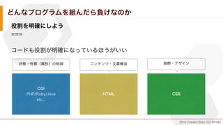 2015 Yusuke Hirao, CC BY-ND.
どんなプログラムを組んだら負けなのか
役割を明確にしよう
===
コードも役割が明確になっているほうがいい
CGI
PHP/Ruby/Java
etc...
HTML CSS
コンテンツ...