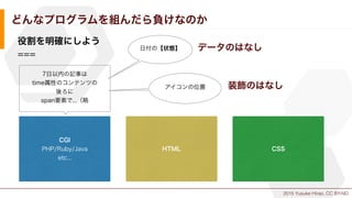 2015 Yusuke Hirao, CC BY-ND.
どんなプログラムを組んだら負けなのか
役割を明確にしよう
===
CGI
PHP/Ruby/Java
etc...
HTML CSS
7日以内の記事は
time属性のコンテンツの
後ろに...