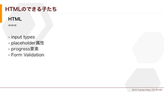 2015 Yusuke Hirao, CC BY-ND.
HTMLのできる子たち
HTML
===
- input types
- placeholder属性
- progress要素
- Form Validation
 