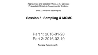 Part 1: 2016-01-20
Part 2: 2016-02-10
Tomasz Kuśmierczyk
Session 5: Sampling & MCMC
Approximate and Scalable Inference for Complex
Probabilistic Models in Recommender Systems
Part 2: Inference Techniques
 