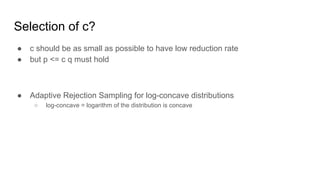 Selection of c?
● c should be as small as possible to have low reduction rate
● but p <= c q must hold
● Adaptive Rejection Sampling for log-concave distributions
○ log-concave = logarithm of the distribution is concave
 