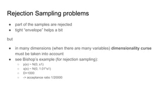 Rejection Sampling problems
● part of the samples are rejected
● tight “envelope” helps a bit
but
● in many dimensions (when there are many variables) dimensionality curse
must be taken into account
● see Bishop’s example (for rejection sampling):
○ p(x) ~ N(0, s1)
○ q(x) ~ N(0, 1.01*s1)
○ D=1000
○ -> acceptance ratio 1/20000
 