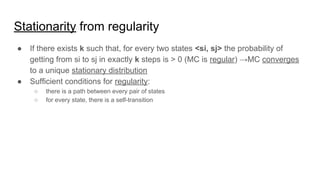 Stationarity from regularity
● If there exists k such that, for every two states <si, sj> the probability of
getting from si to sj in exactly k steps is > 0 (MC is regular) →MC converges
to a unique stationary distribution
● Sufficient conditions for regularity:
○ there is a path between every pair of states
○ for every state, there is a self-transition
 