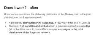 Does it work? - often
Under certain conditions, the stationary distribution of this Markov chain is the joint
distribution of the Bayesian network:
● A probability distribution P(X) is positive, if P(X = x) > 0 for all x ∈ Dom(X).
● Theorem: If all conditional distributions in a Bayesian network are positive
(all probabilities are > 0) then a Gibbs sampler converges to the joint
distribution of the Bayesian network.
 