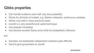 Gibbs properties
● Can handle evidence even with very low probability
● Works for all kinds of models, e.g. Markov networks, continuous variables
● Works very well in many practical cases
● overall is a very powerful and useful technique
● very popular nowadays
● has become another Swiss army knife for probabilistic inference
but
● Samples not statistically independent (statistics gets difficult)
● Hard to give guarantees on results
Jaroszewicz
 