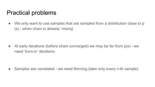 Practical problems
● We only want to use samples that are sampled from a distribution close to p
(x) - when chain is already ‘mixing’
● At early iterations (before chain converged) we may be far from p(x) - we
need ‘burn-in’ iterations
● Samples are correlated - we need thinning (take only every n-th sample)
 