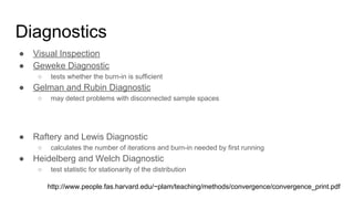 Diagnostics
● Visual Inspection
● Geweke Diagnostic
○ tests whether the burn-in is sufficient
● Gelman and Rubin Diagnostic
○ may detect problems with disconnected sample spaces
● Raftery and Lewis Diagnostic
○ calculates the number of iterations and burn-in needed by first running
● Heidelberg and Welch Diagnostic
○ test statistic for stationarity of the distribution
http://www.people.fas.harvard.edu/~plam/teaching/methods/convergence/convergence_print.pdf
 