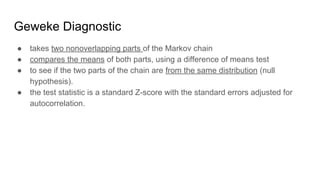 Geweke Diagnostic
● takes two nonoverlapping parts of the Markov chain
● compares the means of both parts, using a difference of means test
● to see if the two parts of the chain are from the same distribution (null
hypothesis).
● the test statistic is a standard Z-score with the standard errors adjusted for
autocorrelation.
 