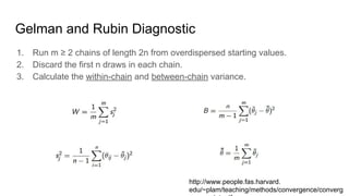 Gelman and Rubin Diagnostic
1. Run m ≥ 2 chains of length 2n from overdispersed starting values.
2. Discard the first n draws in each chain.
3. Calculate the within-chain and between-chain variance.
http://www.people.fas.harvard.
edu/~plam/teaching/methods/convergence/converg
 