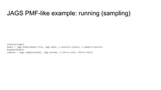 JAGS PMF-like example: running (sampling)
library(rjags)
model = jags.model(model.file, jags.data, n.chains=n.chains, n.adapt=n.burnin)
#update(model)
samples = jags.samples(model, jags.params, n.iter=n.iter, thin=n.thin)
 