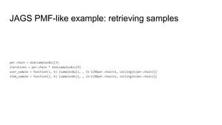 JAGS PMF-like example: retrieving samples
per.chain = dim(samples$u)[3]
iterations = per.chain * dim(samples$u)[4]
user_sample = function(i, k) {samples$u[i, , (k-1)%%per.chain+1, ceiling(k/per.chain)]}
item_sample = function(j, k) {samples$v[j, , (k-1)%%per.chain+1, ceiling(k/per.chain)]}
 