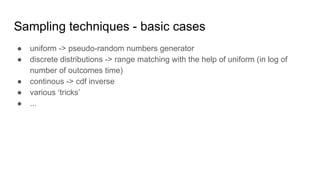 Sampling techniques - basic cases
● uniform -> pseudo-random numbers generator
● discrete distributions -> range matching with the help of uniform (in log of
number of outcomes time)
● continous -> cdf inverse
● various ‘tricks’
● ...
 