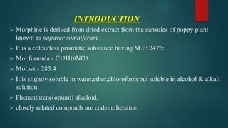 INTRODUCTION
 Morphine is derived from dried extract from the capsules of poppy plant
known as papaver somniferum.
 It is a colourless prismatic substance having M.P: 247ºc.
 Mol.formula:- C17H19NO3
 Mol.wt:- 285.4
 It is slightly soluble in water,ether,chloroform but soluble in alcohol & alkali
solution.
 Phenanthrene(opium) alkaloid.
 closely related compouds are codein,thebaine.
 