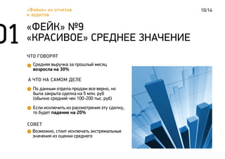 10/14«Фейки» из отчетов
и аудитов
ЧТО ГОВОРЯТ
Средняя выручка за прошлый месяц
возросла на 30%
«ФЕЙК» №9
«КРАСИВОЕ» СРЕДНЕЕ ЗНАЧЕНИЕ
А ЧТО НА САМОМ ДЕЛЕ
По данным отдела продаж все верно, но
была закрыта сделка на 5 млн. руб
(обычно средний чек 100-200 тыс. руб)
СОВЕТ
Возможно, стоит исключать экстремальные
значения из оценки среднего
Если исключить из рассмотрения эту сделку,
то будет падение на 20%
 