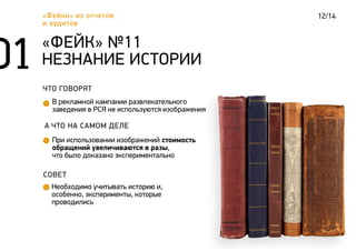 12/14«Фейки» из отчетов
и аудитов
ЧТО ГОВОРЯТ
В рекламной кампании развлекательного
заведения в РСЯ не используются изображения
«ФЕЙК» №11
НЕЗНАНИЕ ИСТОРИИ
А ЧТО НА САМОМ ДЕЛЕ
При использовании изображений стоимость
обращений увеличиваются в разы,
что было доказано экспериментально
СОВЕТ
Необходимо учитывать историю и,
особенно, эксперименты, которые
проводились
 