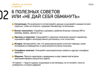 13/14«Фейки» из отчетов
и аудитов
Сегментация. По возможности сегментируйте данные и оценивайте каждый сегмент
отдельно, чтобы не получить «среднюю температуру по больнице».
6 ПОЛЕЗНЫХ СОВЕТОВ
ИЛИ «НЕ ДАЙ СЕБЯ ОБМАНУТЬ»
Бизнес-показатели. Старайтесь оценивать наиболее близкие к бизнесу KPI (к
примеру, формы, звонки и т.д.).
Причины и следствия. Спрашивайте о причинах изменения каждого параметра,
оценивайте эффект непосредственно для бизнеса, а не статистики.
История. Интересуйтесь тем, что происходило ранее отчетного периода, какие
эксперименты проводились и какие результаты были получены.
Специфика тематики. Учитывайте законодательные запреты и другую специфику
тематики.
Общение. Просите аудиторов и аудируемых в ходе совместной встречи
прокомментировать результаты аудита.
И главное — будьте нудным, въедливым и настойчивым, не отступайте, пока не
разберетесь со всеми цифрами!
 