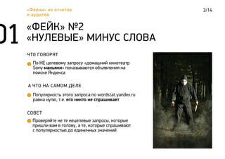 3/14«Фейки» из отчетов
и аудитов
ЧТО ГОВОРЯТ
По НЕ целевому запросу «домашний кинотеатр
Sony маньяки» показываются объявления на
поиске Яндекса
«ФЕЙК» №2
«НУЛЕВЫЕ» МИНУС СЛОВА
А ЧТО НА САМОМ ДЕЛЕ
Популярность этого запроса по wordstat.yandex.ru
равна нулю, т.е. его никто не спрашивает
СОВЕТ
Проверяйте не те нецелевые запросы, которые
пришли вам в голову, а те, которые спрашивают
с популярностью до единичных значений
 