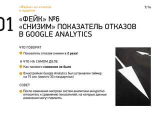 7/14«Фейки» из отчетов
и аудитов
ЧТО ГОВОРЯТ
Показатель отказов снижен в 2 раза!
«ФЕЙК» №6
«СНИЗИМ» ПОКАЗАТЕЛЬ ОТКАЗОВ
В GOOGLE ANALYTICS
А ЧТО НА САМОМ ДЕЛЕ
Как такового снижения не было
СОВЕТ
После изменения настроек систем аналитики аккуратно
относитесь к сравнению показателей, на которые данные
изменения могут повлиять
В настройках Google Analytics был установлен таймер
на 15 сек. (вместо 30 стандартных)
 