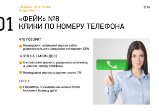 9/14«Фейки» из отчетов
и аудитов
ЧТО ГОВОРЯТ
Конверсия с мобильной версии сайта
развлекательного заведения составляет 12%
«ФЕЙК» №8
КЛИКИ ПО НОМЕРУ ТЕЛЕФОНА
А ЧТО НА САМОМ ДЕЛЕ
Считается не звонок с указанного источника,
а клик по номеру телефона
СОВЕТ
Старайтесь оценивать как можно более
близкие к бизнесу цели
Конверсия в звонок оставляет около 1%
 
