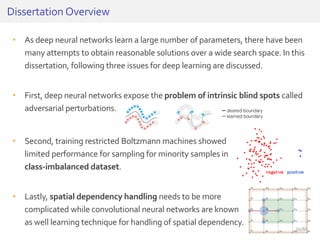 • As deep neural networks learn a large number of parameters, there have been
many attempts to obtain reasonable solutions over a wide search space. In this
dissertation, following three issues for deep learning are discussed.
• First, deep neural networks expose the problem of intrinsic blind spots called
adversarial perturbations.
Dissertation Overview
• Second, training restricted Boltzmann machines showed
limited performance for sampling for minority samples in
class-imbalanced dataset.
• Lastly, spatial dependency handling needs to be more
complicated while convolutional neural networks are known
as well learning technique for handling of spatial dependency.
20/81
 
