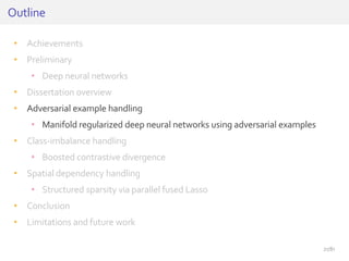 • Achievements
• Preliminary
• Deep neural networks
• Dissertation overview
• Adversarial example handling
• Manifold regularized deep neural networks using adversarial examples
• Class-imbalance handling
• Boosted contrastive divergence
• Spatial dependency handling
• Structured sparsity via parallel fused Lasso
• Conclusion
• Limitations and future work
Outline
21/81
 