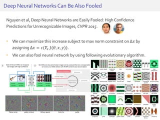 Nguyen et al, Deep Neural Networks are Easily Fooled: HighConfidence
Predictions for Unrecognizable Images, CVPR 2015.
• We can maximize this increase subject to max norm constraint on ∆𝑥 by
assigning ∆𝑥 = 𝜀(𝛻𝑥 𝐽(𝜃, 𝑥, 𝑦)).
• We can also fool neural network by using following evolutionary algorithm.
Deep Neural NetworksCan BeAlso Fooled
25/81
 