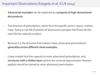 • Adversarial examples can be explained as a property of high-dimensional
dot products.
• The direction of perturbation, rather than the specific point in space, matters
most. Space is not full of pockets of adversarial examples that finely tile the
reals like the rational numbers.
• Because it is the direction that matters most, adversarial perturbations
generalize across different clean examples.
• Linear models lack the capacity to resist adversarial perturbation; only
structures with a hidden layer (where the universal approximator theorem
applies) should be trained to resist adversarial perturbation.
Important Observations (Szegedy et al, ICLR 2014)
26/81
 