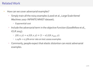 • How can we cover adversarial examples?
• Simply train all the noisy examples (Loosli et al., LargeScale Kernel
Machines 2007: INFINITE MNIST dataset).
• Exponential cost
• Include the adversarial term in the objective function (Goodfellow et al.,
ICLR 2015).
• 𝐽 𝜃, 𝑥, 𝑦 = 𝛼 𝐽 𝜃, 𝑥, 𝑦 + 1 − 𝛼 𝐽(𝜃, 𝑥 𝑎𝑑𝑣, 𝑦)
• 1.14% -> 0.77% error rate on test 10000 examples
• Commonly, people expect that elastic distortion can resist adversarial
examples.
RelatedWork
27/81
 