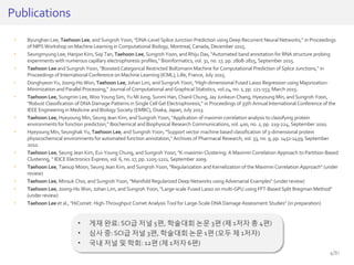 • Byunghan Lee, Taehoon Lee, andSungroh Yoon,"DNA-Level Splice Junction Prediction using Deep Recurrent Neural Networks," in Proceedings
of NIPS Workshop on Machine Learning in Computational Biology, Montreal, Canada, December 2015.
• Seungmyung Lee, Hanjoo Kim, Siqi Tan, Taehoon Lee, Sungroh Yoon, and Rhiju Das, "Automated band annotation for RNA structure probing
experiments with numerous capillary electrophoresis profiles," Bioinformatics, vol. 31, no. 17, pp. 2808-2815, September 2015.
• Taehoon Lee and Sungroh Yoon, "Boosted Categorical Restricted Boltzmann Machine for Computational Prediction of Splice Junctions," in
Proceedings of International Conference on Machine Learning (ICML), Lille, France, July 2015.
• Donghyeon Yu, Joong-Ho Won, Taehoon Lee, Johan Lim, and Sungroh Yoon,"High-dimensional Fused Lasso Regression using Majorization-
Minimization and Parallel Processing," Journal of Computational and Graphical Statistics, vol.24, no.1, pp. 121-153, March 2015.
• Taehoon Lee, Sungmin Lee, Woo Young Sim, Yu MiJung, Sunmi Han, Chanil Chung, Jay Junkeun Chang, Hyeyoung Min,and Sungroh Yoon,
"Robust Classification of DNA Damage Patterns in Single Cell Gel Electrophoresis," in Proceedings of 35th Annual International Conference of the
IEEE Engineering in Medicine andBiology Society (EMBC),Osaka, Japan, July 2013.
• Taehoon Lee, Hyeyoung Min,Seung Jean Kim, and Sungroh Yoon, "Application of maximin correlation analysis to classifying protein
environments for function prediction," Biochemical and Biophysical Research Communications, vol. 400, no. 2, pp. 219-224, September 2010.
• Hyeyoung Min,Seunghak Yu, Taehoon Lee, and Sungroh Yoon, "Support vector machine based classification of 3-dimensional protein
physicochemical environments for automated function annotation," Archives of Pharmacal Research, vol. 33, no. 9, pp. 1451-1459,September
2010.
• Taehoon Lee, Seung Jean Kim, Eui-Young Chung, andSungroh Yoon, "K-maximin Clustering: A Maximin Correlation Approach to Partition-Based
Clustering, " IEICE Electronics Express, vol. 6, no. 17, pp. 1205-1211, September 2009.
• Taehoon Lee, Taesup Moon,Seung Jean Kim, and Sungroh Yoon,"Regularization and Kernelization of the Maximin Correlation Approach" (under
review)
• Taehoon Lee, Minsuk Choi, and Sungroh Yoon, "Manifold Regularized Deep Networks using Adversarial Examples" (under review)
• Taehoon Lee, Joong-Ho Won, Johan Lim, and Sungroh Yoon,"Large-scale Fused Lasso on multi-GPU using FFT-Based Split Bregman Method"
(under review)
• Taehoon Lee et al., "HiComet: High-Throughput Comet Analysis Tool for Large-Scale DNA Damage Assessment Studies" (in preparation)
Publications
• 게재 완료: SCI급 저널 5편, 학술대회 논문 3편 (제 1저자 총 4편)
• 심사 중: SCI급 저널 3편, 학술대회 논문 1편 (모두 제 1저자)
• 국내 저널 및 학회: 12편 (제 1저자 6편)
4/81
 