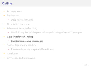 • Achievements
• Preliminary
• Deep neural networks
• Dissertation overview
• Adversarial example handling
• Manifold regularized deep neural networks using adversarial examples
• Class-imbalance handling
• Boosted contrastive divergence
• Spatial dependency handling
• Structured sparsity via parallel fused Lasso
• Conclusion
• Limitations and future work
Outline
40/81
 