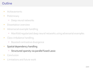 • Achievements
• Preliminary
• Deep neural networks
• Dissertation overview
• Adversarial example handling
• Manifold regularized deep neural networks using adversarial examples
• Class-imbalance handling
• Boosted contrastive divergence
• Spatial dependency handling
• Structured sparsity via parallel fused Lasso
• Conclusion
• Limitations and future work
Outline
58/81
 