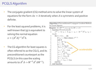 • The conjugate gradient (CG) method aims to solve the linear system of
equations for the form 𝐴𝑥 = 𝑏 iteratively when 𝐴 is symmetric and positive
definite.
PCGLSAlgorithm
• For the least squared problems, it is
well-known that (9) is equivalent to
solving the normal equation
𝑥 = (𝐴 𝑇 𝐴)−1 𝐴 𝑇 𝑏.
• TheCG algorithm for least squares is
often referred to as theCGLS, and its
preconditioned counterpart as the
PCGLS (in this case the scaling
amounts to 𝐴 𝑇 𝐴 -> 𝑀−𝑇 𝐴 𝑇 𝐴𝑀−1).
acceleratable
65/81
 