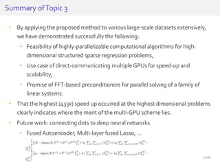 • By applying the proposed method to various large-scale datasets extensively,
we have demonstrated successfully the following:
• Feasibility of highly-parallelizable computational algorithms for high-
dimensional structured sparse regression problems,
• Use case of direct-communicating multiple GPUs for speed-up and
scalability,
• Promise of FFT-based preconditioners for parallel solving of a family of
linear systems.
• That the highest (433x) speed up occurred at the highest dimensional problems
clearly indicates where the merit of the multi-GPU scheme lies.
• Future work: connecting dots to deep neural networks
• FusedAutoencoder, Multi-layer fused Lasso, …
Summary ofTopic 3
76/81
 
