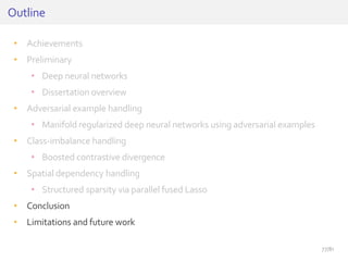 • Achievements
• Preliminary
• Deep neural networks
• Dissertation overview
• Adversarial example handling
• Manifold regularized deep neural networks using adversarial examples
• Class-imbalance handling
• Boosted contrastive divergence
• Spatial dependency handling
• Structured sparsity via parallel fused Lasso
• Conclusion
• Limitations and future work
Outline
77/81
 