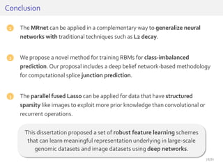 1. The MRnet can be applied in a complementary way to generalize neural
networks with traditional techniques such as L2 decay.
2. We propose a novel method for training RBMs for class-imbalanced
prediction. Our proposal includes a deep belief network-based methodology
for computational splice junction prediction.
3. The parallel fused Lasso can be applied for data that have structured
sparsity like images to exploit more prior knowledge than convolutional or
recurrent operations.
Conclusion
This dissertation proposed a set of robust feature learning schemes
that can learn meaningful representation underlying in large-scale
genomic datasets and image datasets using deep networks.
1
2
3
78/81
 