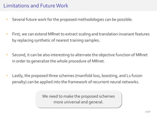 • Several future work for the proposed methodologies can be possible.
• First, we can extend MRnet to extract scaling and translation invariant features
by replacing synthetic of nearest training samples.
• Second, it can be also interesting to alternate the objective function of MRnet
in order to generalize the whole procedure of MRnet.
• Lastly, the proposed three schemes (manifold loss, boosting, and L1 fusion
penalty) can be applied into the framework of recurrent neural networks.
Limitations and FutureWork
We need to make the proposed schemes
more universal and general.
79/81
 
