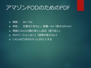アマゾンPODのためのPDF
 頁数： 24～746
 判型： 文庫はできない。新書～A4（高さ269mm）
 周囲に3mmの裁ち落とし余白（塗り足し）
 PDFバージョンは1.3（透明が使えない）
 CAS-UBではPDF/X-1a:2001とする
 